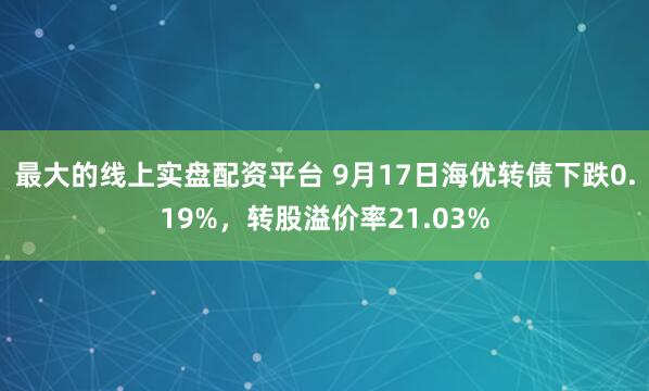 最大的线上实盘配资平台 9月17日海优转债下跌0.19%，转股溢价率21.03%