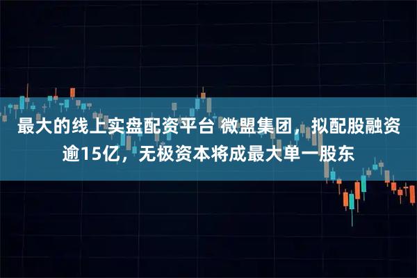 最大的线上实盘配资平台 微盟集团，拟配股融资逾15亿，无极资本将成最大单一股东