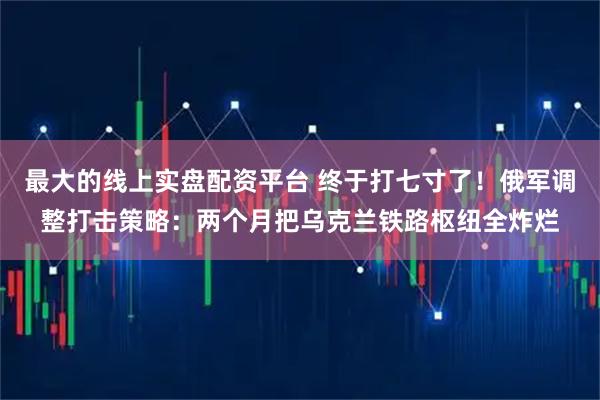最大的线上实盘配资平台 终于打七寸了！俄军调整打击策略：两个月把乌克兰铁路枢纽全炸烂