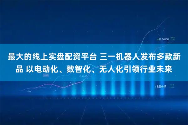 最大的线上实盘配资平台 三一机器人发布多款新品 以电动化、数智化、无人化引领行业未来
