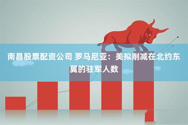 南昌股票配资公司 罗马尼亚：美拟削减在北约东翼的驻军人数