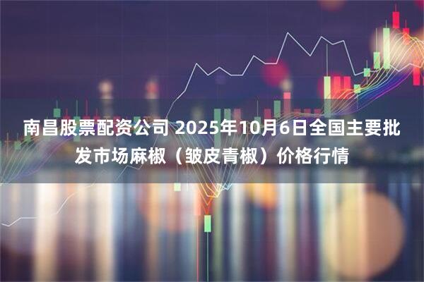南昌股票配资公司 2025年10月6日全国主要批发市场麻椒（皱皮青椒）价格行情