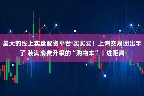 最大的线上实盘配资平台 买买买！上海交易团出手了 装满消费升级的“购物车”｜进距离