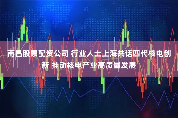 南昌股票配资公司 行业人士上海共话四代核电创新 推动核电产业高质量发展
