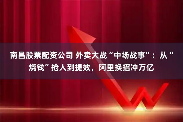 南昌股票配资公司 外卖大战“中场战事”：从“烧钱”抢人到提效，阿里换招冲万亿