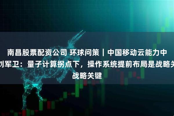 南昌股票配资公司 环球问策｜中国移动云能力中心刘军卫：量子计算拐点下，操作系统提前布局是战略关键