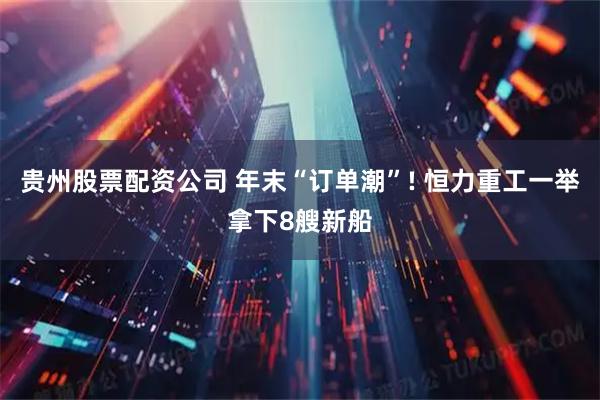 贵州股票配资公司 年末“订单潮”! 恒力重工一举拿下8艘新船