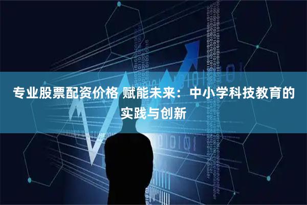 专业股票配资价格 赋能未来：中小学科技教育的实践与创新
