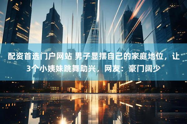 配资首选门户网站 男子显摆自己的家庭地位，让3个小姨妹跳舞助兴，网友：豪门阔少