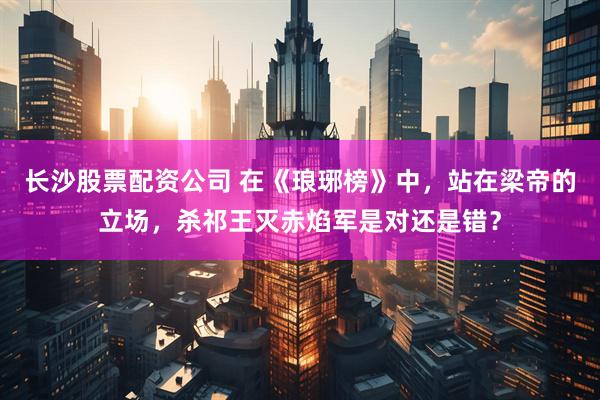 长沙股票配资公司 在《琅琊榜》中，站在梁帝的立场，杀祁王灭赤焰军是对还是错？