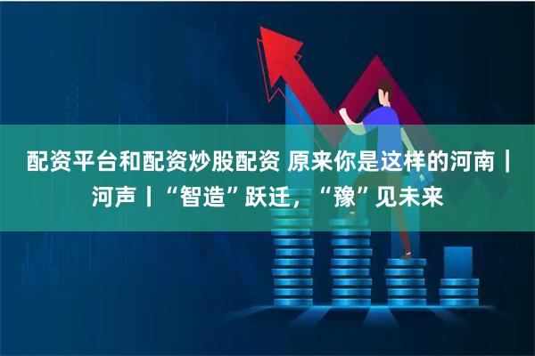 配资平台和配资炒股配资 原来你是这样的河南｜河声丨“智造”跃迁，“豫”见未来
