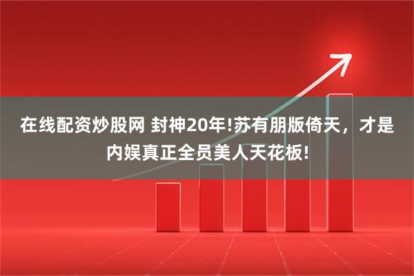 在线配资炒股网 封神20年!苏有朋版倚天，才是内娱真正全员美人天花板!