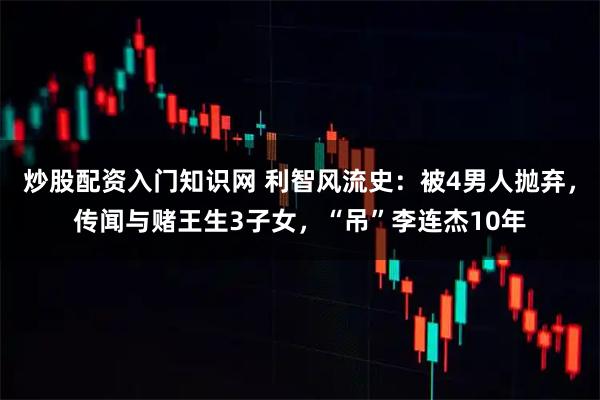 炒股配资入门知识网 利智风流史：被4男人抛弃，传闻与赌王生3子女，“吊”李连杰10年