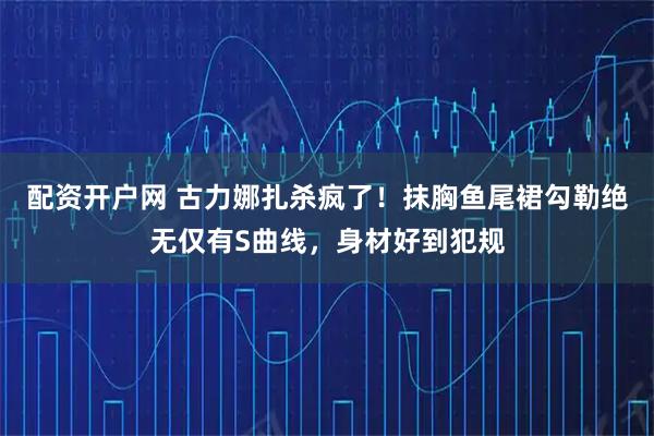 配资开户网 古力娜扎杀疯了！抹胸鱼尾裙勾勒绝无仅有S曲线，身材好到犯规