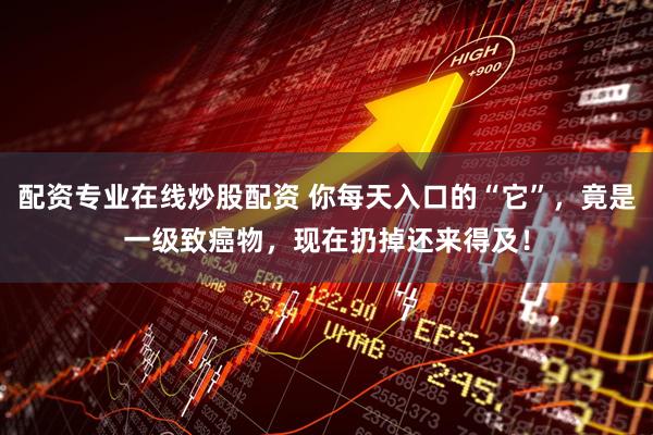 配资专业在线炒股配资 你每天入口的“它”，竟是一级致癌物，现在扔掉还来得及！