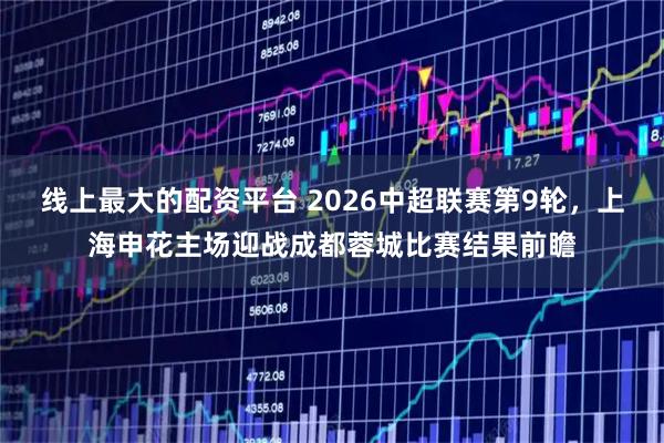 线上最大的配资平台 2026中超联赛第9轮，上海申花主场迎战成都蓉城比赛结果前瞻