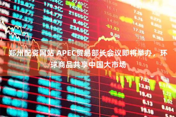 郑州配资网站 APEC贸易部长会议即将举办，环球商品共享中国大市场