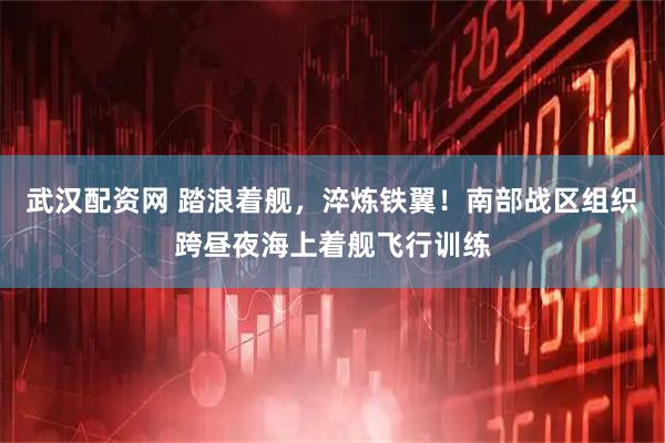 武汉配资网 踏浪着舰，淬炼铁翼！南部战区组织跨昼夜海上着舰飞行训练