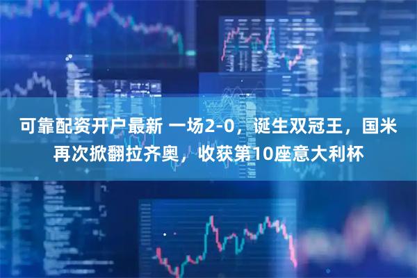 可靠配资开户最新 一场2-0，诞生双冠王，国米再次掀翻拉齐奥，收获第10座意大利杯