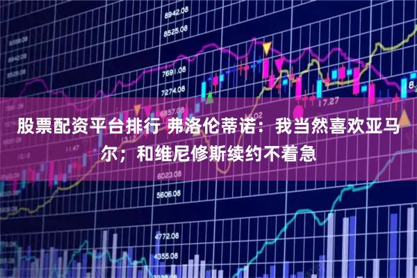 股票配资平台排行 弗洛伦蒂诺:我当然喜欢亚马尔;和维尼修斯续约不着急