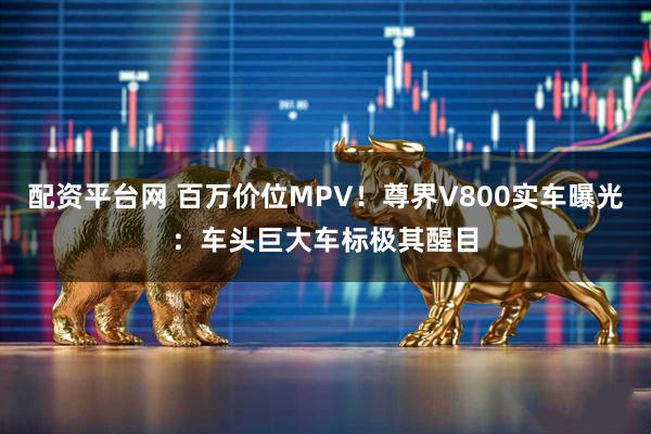 配资平台网 百万价位MPV！尊界V800实车曝光：车头巨大车标极其醒目