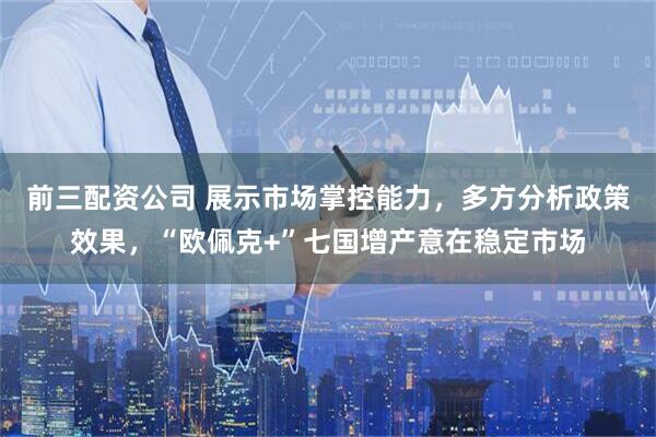 前三配资公司 展示市场掌控能力,多方分析政策效果,“欧佩克+”七国增产意在稳定市场