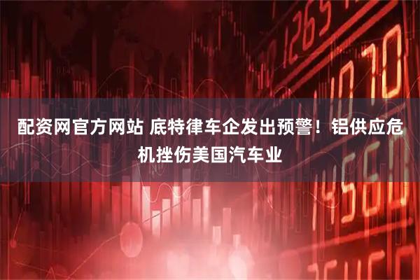 配资网官方网站 底特律车企发出预警！铝供应危机挫伤美国汽车业