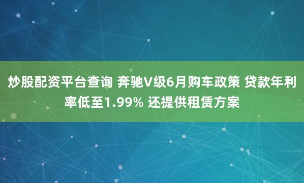 炒股配资平台查询 奔驰V级6月购车政策 贷款年利率低至1.99% 还提供租赁方案