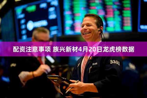 配资注意事项 族兴新材4月20日龙虎榜数据